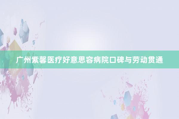 广州紫馨医疗好意思容病院口碑与劳动贯通