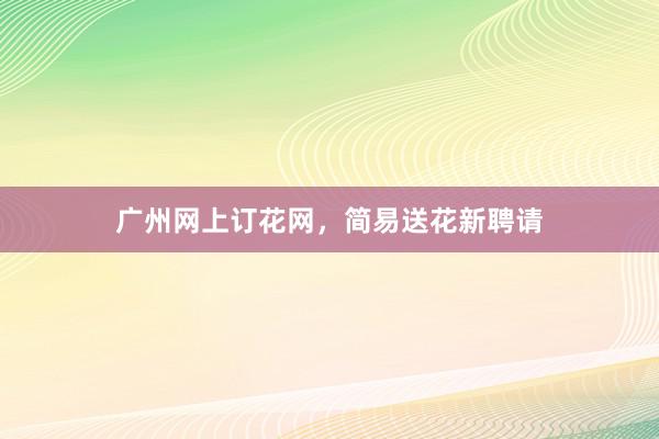 广州网上订花网，简易送花新聘请